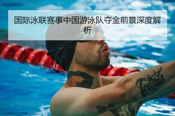 国际泳联赛事中国游泳队夺金前景深度解析